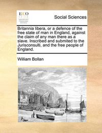 Cover image for Britannia Libera, or a Defence of the Free State of Man in England, Against the Claim of Any Man There as a Slave. Inscribed and Submited to the Jurisconsulti, and the Free People of England.