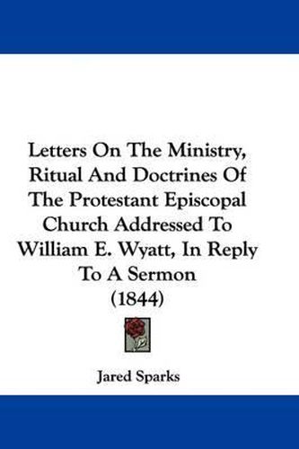 Cover image for Letters On The Ministry, Ritual And Doctrines Of The Protestant Episcopal Church Addressed To William E. Wyatt, In Reply To A Sermon (1844)