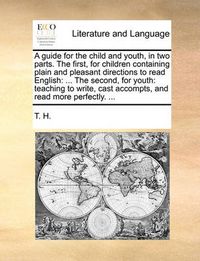 Cover image for A Guide for the Child and Youth, in Two Parts. the First, for Children Containing Plain and Pleasant Directions to Read English: The Second, for Youth: Teaching to Write, Cast Accompts, and Read More Perfectly. ...