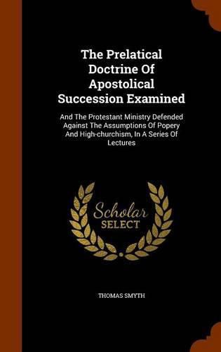 Cover image for The Prelatical Doctrine of Apostolical Succession Examined: And the Protestant Ministry Defended Against the Assumptions of Popery and High-Churchism, in a Series of Lectures