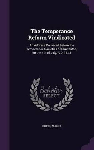 Cover image for The Temperance Reform Vindicated: An Address Delivered Before the Temperance Societies of Charleston, on the 4th of July, A.D. 1843