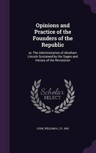 Cover image for Opinions and Practice of the Founders of the Republic: Or, the Administration of Abraham Lincoln Sustained by the Sages and Heroes of the Revolution