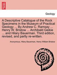 Cover image for A Descriptive Catalogue of the Rock Specimens in the Museum of Practical Geology ... by Andrew C. Ramsay ... Henry W. Bristow ... Archibald Geikie ... and Hilary Bauerman. Third Edition, Revised, and Partly Re-Written.