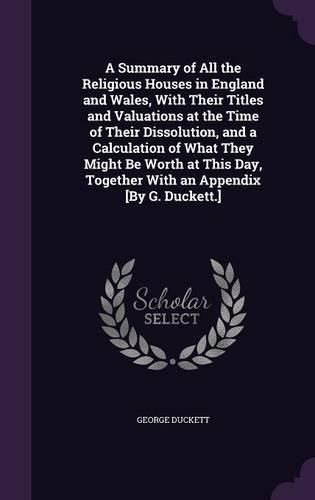 A Summary of All the Religious Houses in England and Wales, with Their Titles and Valuations at the Time of Their Dissolution, and a Calculation of What They Might Be Worth at This Day, Together with an Appendix [By G. Duckett.]