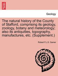 Cover image for The natural history of the County of Stafford, comprising its geology, zoology, botany and meteorology; also its antiquities, topography, manufactures, etc. (Supplement.)