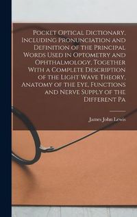 Cover image for Pocket Optical Dictionary, Including Pronunciation and Definition of the Principal Words Used in Optometry and Ophthalmology, Together With a Complete Description of the Light Wave Theory, Anatomy of the eye, Functions and Nerve Supply of the Different Pa