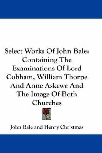 Select Works of John Bale: Containing the Examinations of Lord Cobham, William Thorpe and Anne Askewe and the Image of Both Churches