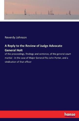 A Reply to the Review of Judge Advocate General Holt: of the proceedings, findings and sentence, of the general court martial - in the case of Major General Fitz John Porter, and a vindication of that officer