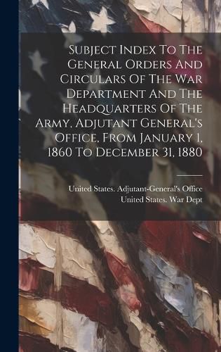 Subject Index To The General Orders And Circulars Of The War Department And The Headquarters Of The Army, Adjutant General's Office, From January 1, 1860 To December 31, 1880