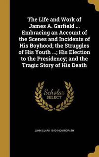 Cover image for The Life and Work of James A. Garfield ... Embracing an Account of the Scenes and Incidents of His Boyhood; The Struggles of His Youth ...; His Election to the Presidency; And the Tragic Story of His Death