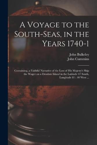 Cover image for A Voyage to the South-Seas, in the Years 1740-1: Containing, a Faithful Narrative of the Loss of His Majesty's Ship the Wager on a Desolate Island in the Latitude 47 South, Longitude 81: 40 West ...