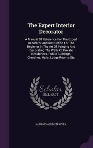 Cover image for The Expert Interior Decorator: A Manual of Reference for the Expert Decorator and Instruction for the Beginner in the Art of Painting and Decorating the Walls of Private Residences, Public Buildings, Churches, Halls, Lodge Rooms, Etc