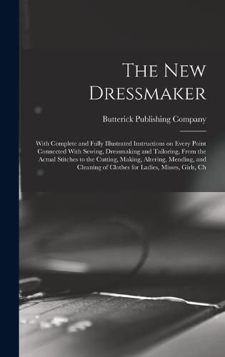 The new Dressmaker; With Complete and Fully Illustrated Instructions on Every Point Connected With Sewing, Dressmaking and Tailoring, From the Actual Stitches to the Cutting, Making, Altering, Mending, and Cleaning of Clothes for Ladies, Misses, Girls, Ch