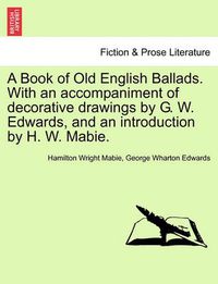 Cover image for A Book of Old English Ballads. with an Accompaniment of Decorative Drawings by G. W. Edwards, and an Introduction by H. W. Mabie.