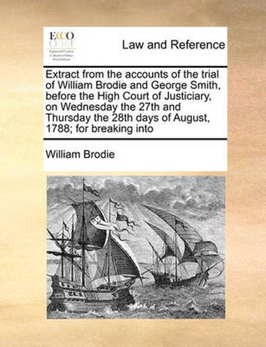 Cover image for Extract from the Accounts of the Trial of William Brodie and George Smith, Before the High Court of Justiciary, on Wednesday the 27th and Thursday the 28th Days of August, 1788; For Breaking Into