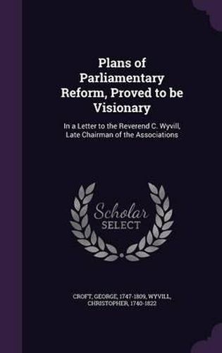 Plans of Parliamentary Reform, Proved to Be Visionary: In a Letter to the Reverend C. Wyvill, Late Chairman of the Associations