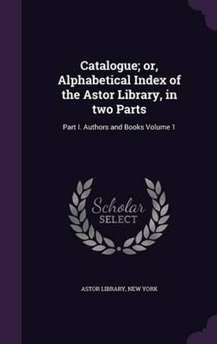 Catalogue; Or, Alphabetical Index of the Astor Library, in Two Parts: Part I. Authors and Books Volume 1