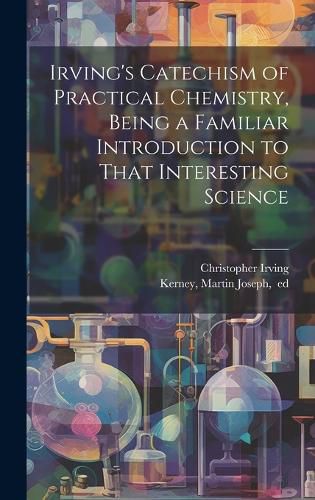 Cover image for Irving's Catechism of Practical Chemistry, Being a Familiar Introduction to That Interesting Science