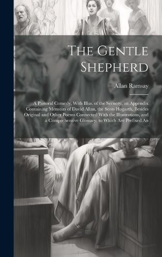 Cover image for The Gentle Shepherd; a Pastoral Comedy, With Illus. of the Scenery, an Appendix Containing Memoirs of David Allan, the Scots Hogarth, Besides Original and Other Poems Connected With the Illustrations, and a Comprehensive Glossary; to Which are Prefixed An