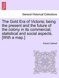Cover image for The Gold Era of Victoria; Being the Present and the Future of the Colony in Its Commercial, Statistical and Social Aspects. [With a Map.]
