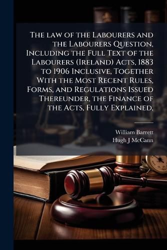Cover image for The law of the Labourers and the Labourers Question, Including the Full Text of the Labourers (Ireland) Acts, 1883 to 1906 Inclusive, Together With the Most Recent Rules, Forms, and Regulations Issued Thereunder, the Finance of the Acts, Fully Explained,