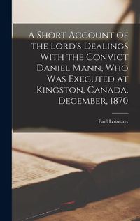 Cover image for A Short Account of the Lord's Dealings With the Convict Daniel Mann, who was Executed at Kingston, Canada, December, 1870