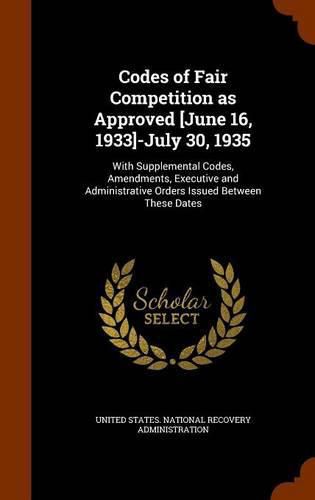 Cover image for Codes of Fair Competition as Approved [June 16, 1933]-July 30, 1935: With Supplemental Codes, Amendments, Executive and Administrative Orders Issued Between These Dates