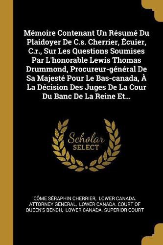 Cover image for Memoire Contenant Un Resume Du Plaidoyer De C.s. Cherrier, Ecuier, C.r., Sur Les Questions Soumises Par L'honorable Lewis Thomas Drummond, Procureur-general De Sa Majeste Pour Le Bas-canada, A La Decision Des Juges De La Cour Du Banc De La Reine Et...