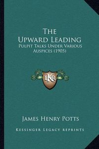 Cover image for The Upward Leading: Pulpit Talks Under Various Auspices (1905)