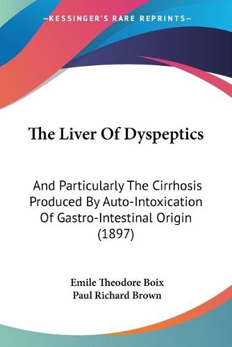 Cover image for The Liver of Dyspeptics: And Particularly the Cirrhosis Produced by Auto-Intoxication of Gastro-Intestinal Origin (1897)