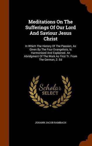 Cover image for Meditations on the Sufferings of Our Lord and Saviour Jesus Christ: In Which the History of the Passion, as Given by the Four Evangelists, Is Harmonised and Explained. an Abridgment of the Work as First Tr. from the German, 2. Ed