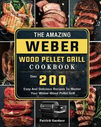 Cover image for The Amazing Weber Wood Pellet Grill Cookbook: Over 200 Easy And Delicious Recipes To Master Your Weber Wood Pellet Grill