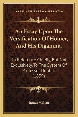 An Essay Upon the Versification of Homer, and His Digamma: In Reference Chiefly, But Not Exclusively, to the System of Professor Dunbar (1839)