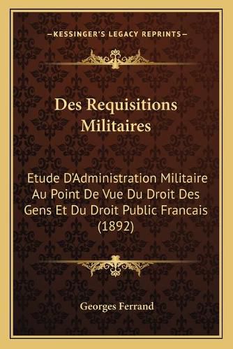 Des Requisitions Militaires: Etude D'Administration Militaire Au Point de Vue Du Droit Des Gens Et Du Droit Public Francais (1892)