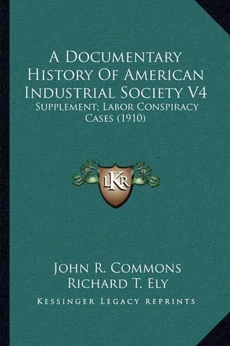 A Documentary History of American Industrial Society V4: Supplement; Labor Conspiracy Cases (1910)