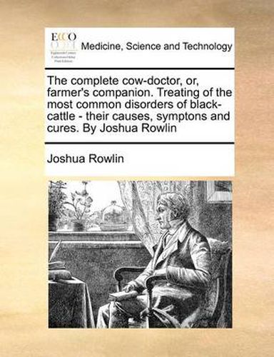 Cover image for The Complete Cow-Doctor, Or, Farmer's Companion. Treating of the Most Common Disorders of Black-Cattle - Their Causes, Symptons and Cures. by Joshua Rowlin