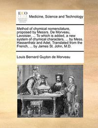 Cover image for Method of Chymical Nomenclature, Proposed by Messrs. de Morveau, Lavoisier, ... to Which Is Added, a New System of Chymical Characters, ... by Mess. Hassenfratz and Adet. Translated from the French, ... by James St. John, M.D.