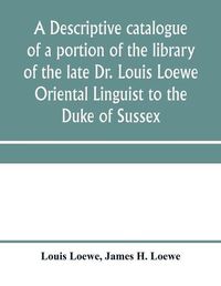 Cover image for A descriptive catalogue of a portion of the library of the late Dr. Louis Loewe Oriental Linguist to the Duke of Sussex, Examiner for oriental Languages to the royal College of Preceptors, Foreign Secretary to Sir Moses Monteriore, Bart., and Principal of Mo