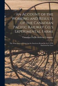 Cover image for An Account of the Working and Results of the Canadian Pacific Railway Co.'s Experimental Farms [microform]: the Wise Policy of Selecting the Southern Route for the C.P.R. Endorsed by Facts