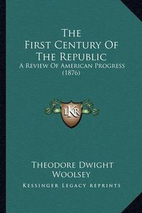 Cover image for The First Century of the Republic the First Century of the Republic: A Review of American Progress (1876) a Review of American Progress (1876)