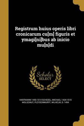 Registrum Huius Operis Libri Cronicarum Cu[m] Figuris Et Ymagi[ni]bus AB Inicio Mu[n]di