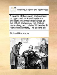 Cover image for A Treatise of the Spleen and Vapours: Or, Hypocondriacal and Hysterical Affections with Three Discourses on the Nature and Cure of the Cholick, Melancholy, and Palsies Written by Sir Richard Blackmore, the Second Ed