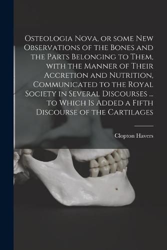 Cover image for Osteologia Nova, or Some New Observations of the Bones and the Parts Belonging to Them, With the Manner of Their Accretion and Nutrition, Communicated to the Royal Society in Several Discourses ... to Which is Added a Fifth Discourse of the Cartilages