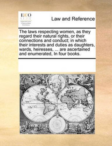 Cover image for The Laws Respecting Women, as They Regard Their Natural Rights, or Their Connections and Conduct; In Which Their Interests and Duties as Daughters, Wards, Heiresses, ... Are Ascertained and Enumerated, in Four Books.