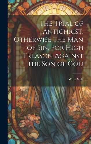 Cover image for The Trial of Antichrist, Otherwise the Man of Sin, for High Treason Against the Son of God