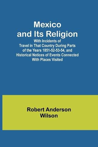 Mexico and Its Religion; With Incidents of Travel in That Country During Parts of the Years 1851-52-53-54, and Historical Notices of Events Connected With Places Visited