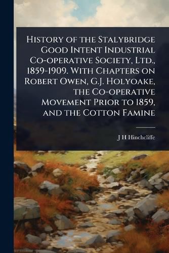 Cover image for History of the Stalybridge Good Intent Industrial Co-operative Society, Ltd., 1859-1909. With Chapters on Robert Owen, G.J. Holyoake, the Co-operative Movement Prior to 1859, and the Cotton Famine
