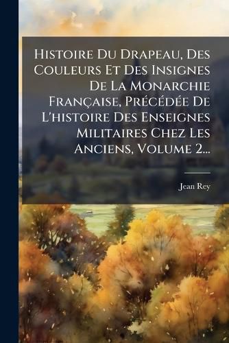 Cover image for Histoire Du Drapeau, Des Couleurs Et Des Insignes De La Monarchie Francaise, PrA(c)cA(c)dA(c)e De L'histoire Des Enseignes Militaires Chez Les Anciens, Volume 2...