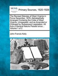 Cover image for The Revised Statutes of West Virginia in Force December, 1878, Alphabetically Arranged Containig the Code of West Virginia, Unrepealed, and as Amended or Changed by Subsequent Legislation. All Acts a General Nature Passed since... Volume 1 of 2