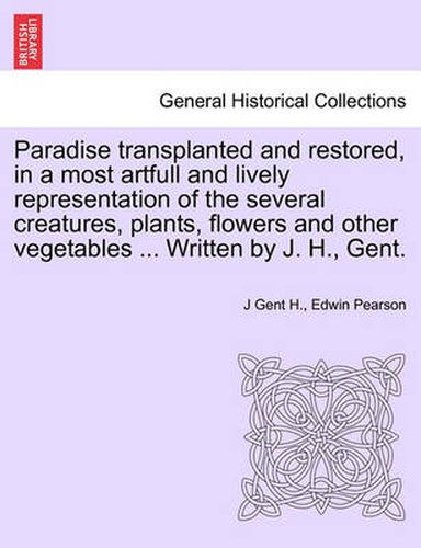 Cover image for Paradise Transplanted and Restored, in a Most Artfull and Lively Representation of the Several Creatures, Plants, Flowers and Other Vegetables ... Written by J. H., Gent.